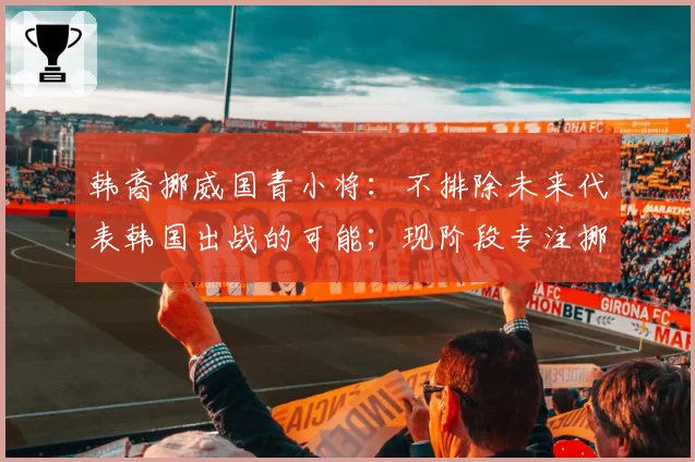 韩裔挪威国青小将：不排除未来代表韩国出战的可能；现阶段专注挪威