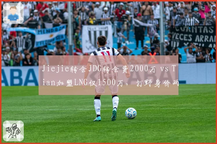 Jiejie转会JDG转会费2000万 vs Tian加盟LNG仅1500万，打野身价两极分化