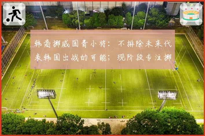 韩裔挪威国青小将：不排除未来代表韩国出战的可能；现阶段专注挪威