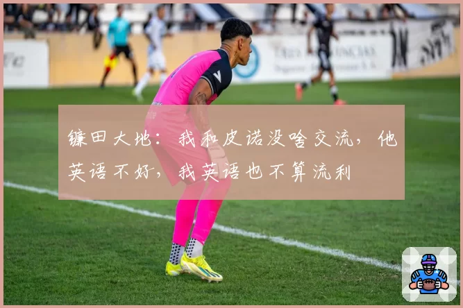 镰田大地:我和皮诺没啥交流,他英语不好,我英语也不算流利