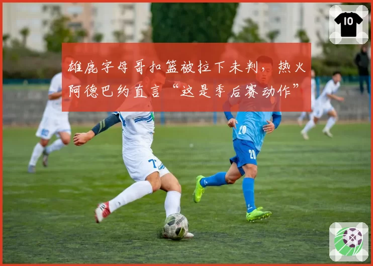 雄鹿字母哥扣篮被拉下未判，热火阿德巴约直言“这是季后赛动作”