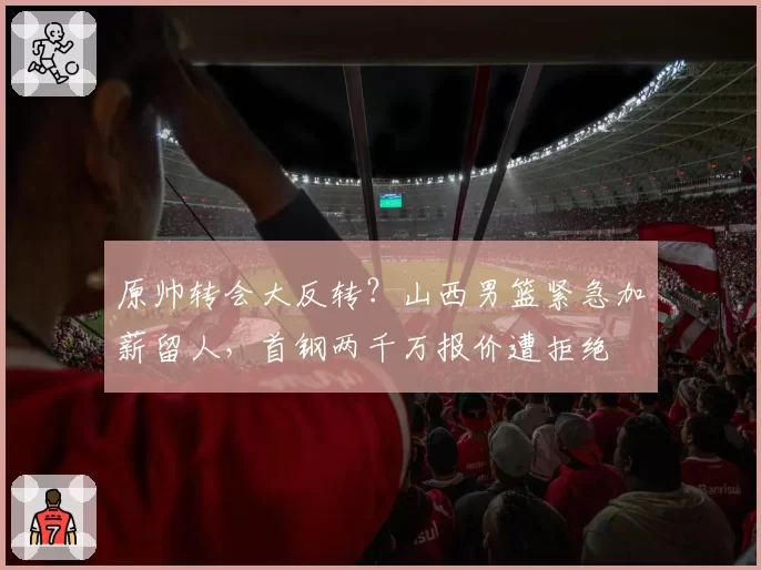 原帅转会大反转？山西男篮紧急加薪留人，首钢两千万报价遭拒绝