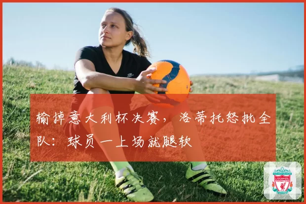 输掉意大利杯决赛，洛蒂托怒批全队：球员一上场就腿软