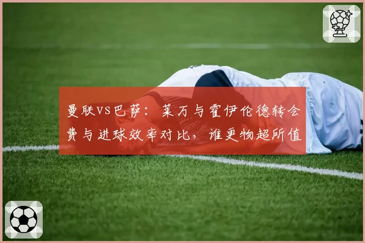 曼联vs巴萨：莱万与霍伊伦德转会费与进球效率对比，谁更物超所值