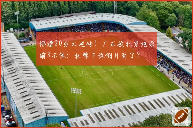 惨遭20分大逆转!广东被北京绝杀前3不保:杜锋下课倒计时了?