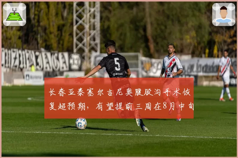 长春亚泰塞尔吉尼奥腹股沟手术恢复超预期，有望提前三周在8月中旬复出