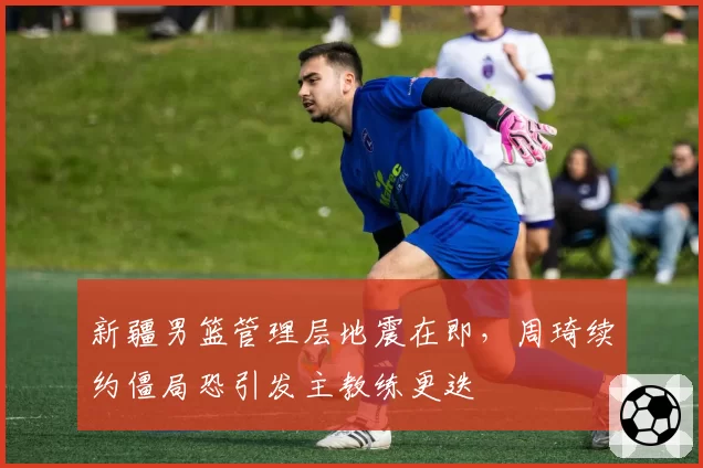 新疆男篮管理层地震在即，周琦续约僵局恐引发主教练更迭