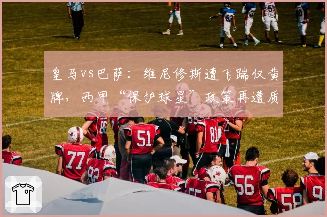 皇马vs巴萨:维尼修斯遭飞踹仅黄牌,西甲“保护球星”政策再遭质疑