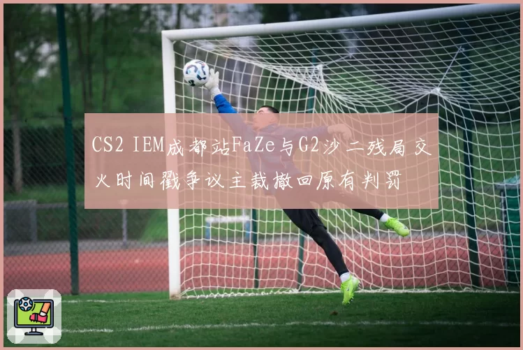 CS2 IEM成都站FaZe与G2沙二残局交火时间戳争议主裁撤回原有判罚