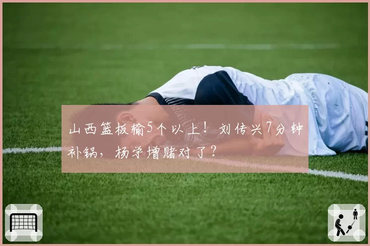 山西篮板输5个以上！刘传兴7分钟补锅，杨学增赌对了？