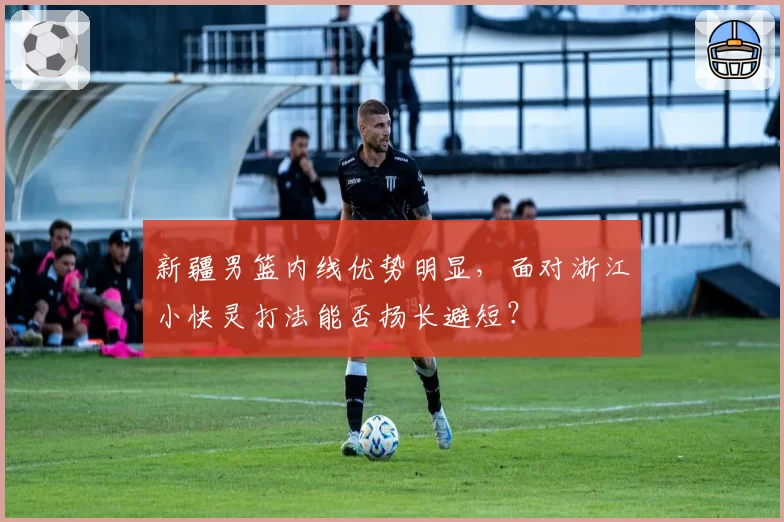 新疆男篮内线优势明显,面对浙江小快灵打法能否扬长避短?