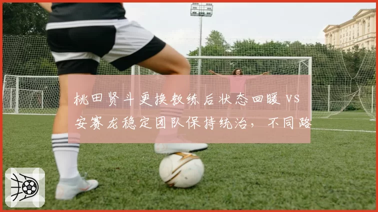 桃田贤斗更换教练后状态回暖 vs 安赛龙稳定团队保持统治，不同路径效果显现