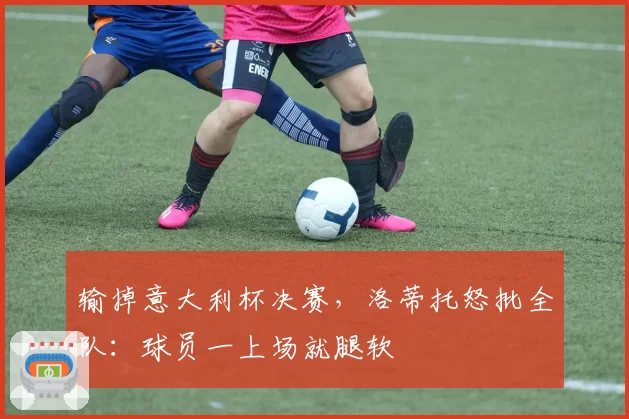 输掉意大利杯决赛，洛蒂托怒批全队：球员一上场就腿软