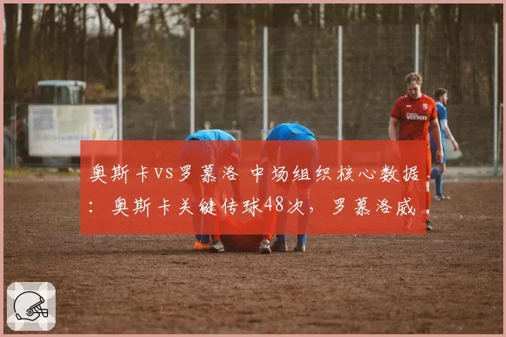 奥斯卡vs罗慕洛 中场组织核心数据:奥斯卡关键传球48次,罗慕洛威胁传球32次