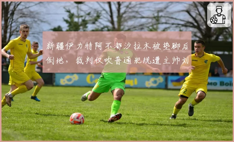 新疆伊力特阿不都沙拉木被垫脚后倒地，裁判仅吹普通犯规遭主帅刘炜抗议