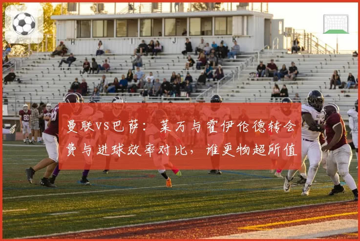 曼联vs巴萨：莱万与霍伊伦德转会费与进球效率对比，谁更物超所值