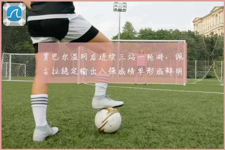 贾巴尔温网后连续三站一轮游，佩古拉稳定输出八强成绩单形成鲜明对比