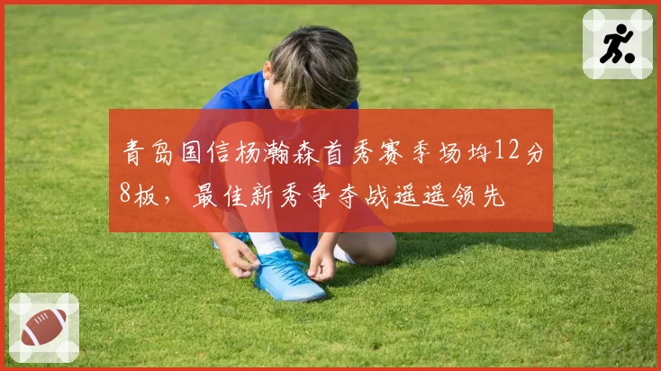 青岛国信杨瀚森首秀赛季场均12分8板,最佳新秀争夺战遥遥领先