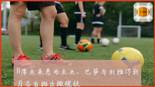 B席未来悬而未决,巴萨与利雅得新月各自抛出橄榄枝