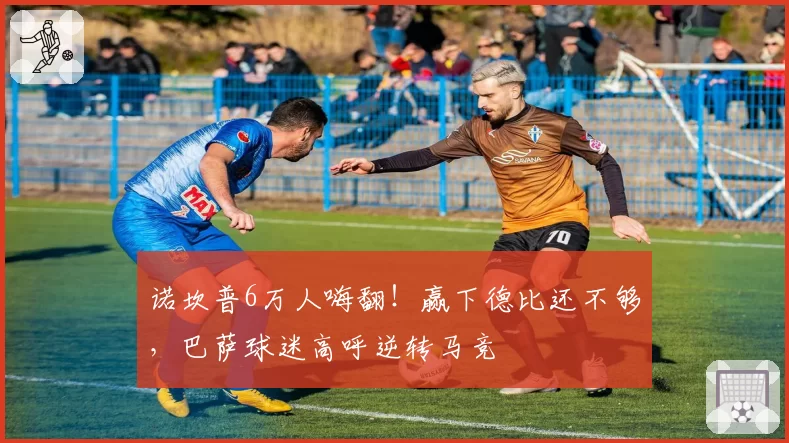 诺坎普6万人嗨翻!赢下德比还不够,巴萨球迷高呼逆转马竞