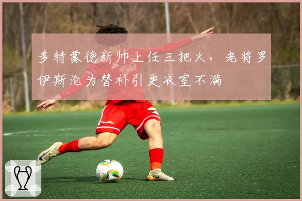 多特蒙德新帅上任三把火,老将罗伊斯沦为替补引更衣室不满