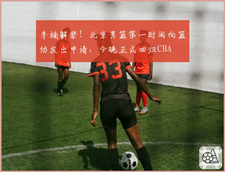 李楠解禁！北京男篮第一时间向篮协发出申请，今晚正式回归CBA
