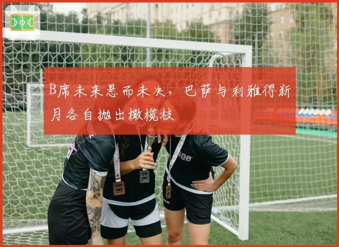 B席未来悬而未决,巴萨与利雅得新月各自抛出橄榄枝