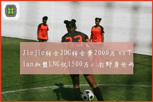 Jiejie转会JDG转会费2000万 vs Tian加盟LNG仅1500万，打野身价两极分化