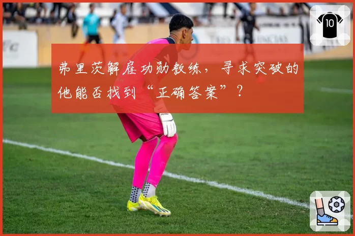 弗里茨解雇功勋教练，寻求突破的他能否找到“正确答案”？