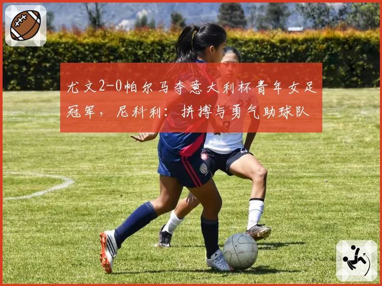 尤文2-0帕尔马夺意大利杯青年女足冠军，尼科利：拼搏与勇气助球队取胜
