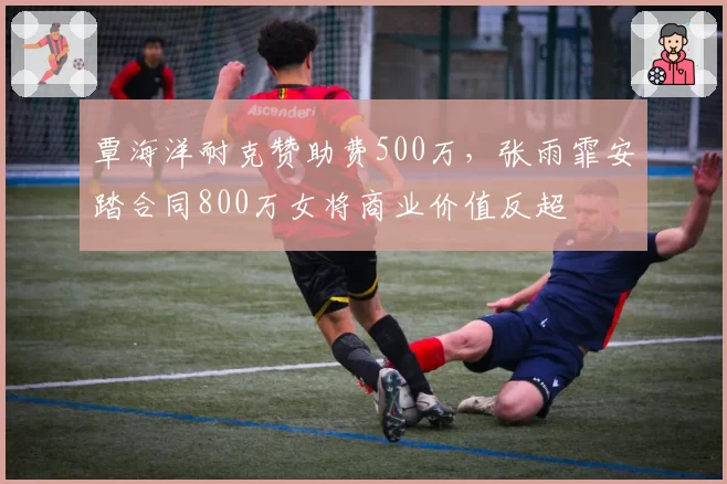 覃海洋耐克赞助费500万，张雨霏安踏合同800万女将商业价值反超