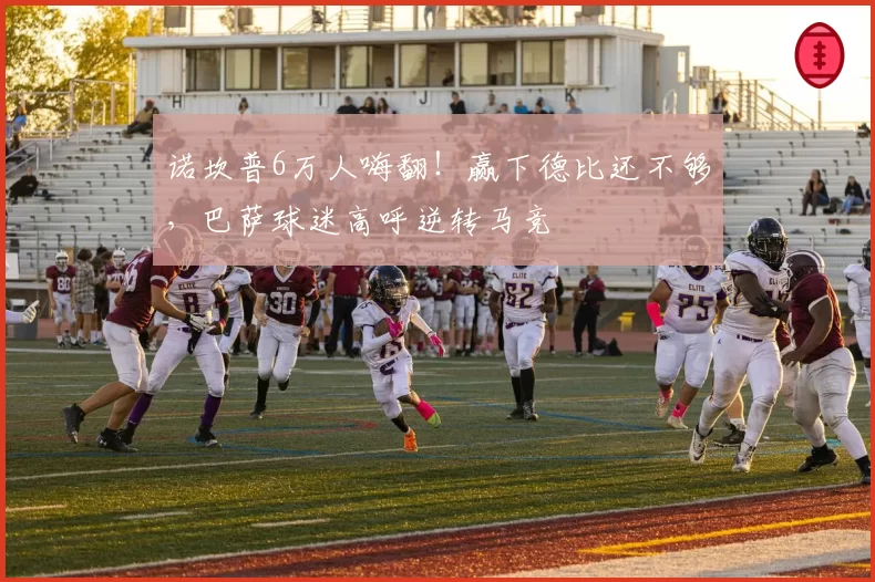 诺坎普6万人嗨翻!赢下德比还不够,巴萨球迷高呼逆转马竞