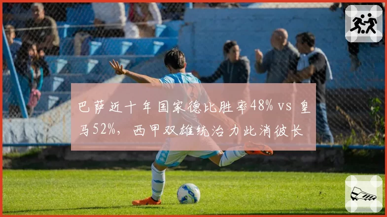 巴萨近十年国家德比胜率48% vs 皇马52%，西甲双雄统治力此消彼长