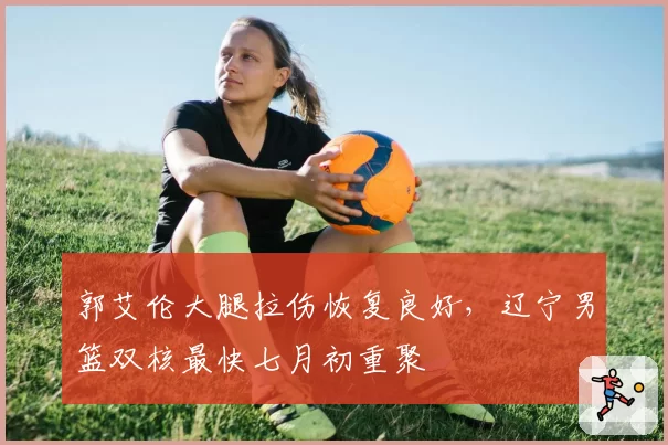 郭艾伦大腿拉伤恢复良好，辽宁男篮双核最快七月初重聚