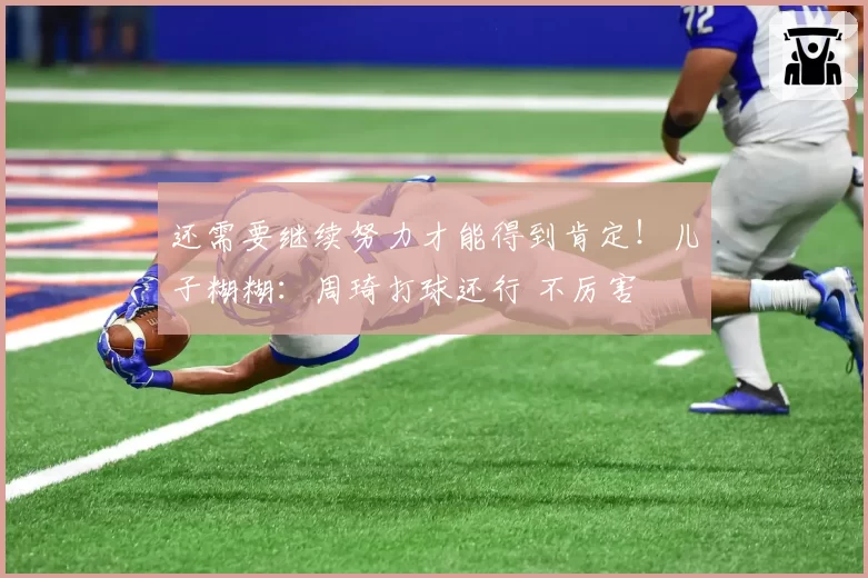 还需要继续努力才能得到肯定！儿子糊糊：周琦打球还行 不厉害