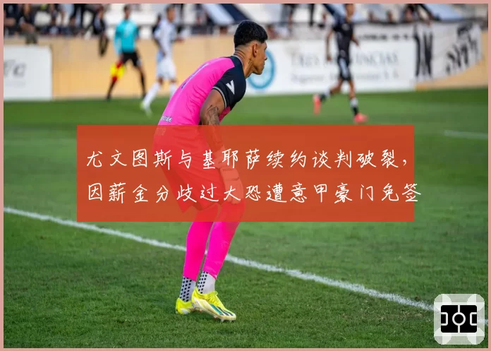 尤文图斯与基耶萨续约谈判破裂，因薪金分歧过大恐遭意甲豪门免签截胡