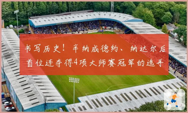 书写历史！辛纳成德约、纳达尔后 首位连夺得4项大师赛冠军的选手