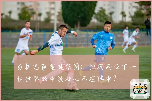 分析巴萨重建蓝图：拉玛西亚下一位世界级中场核心已在阵中？