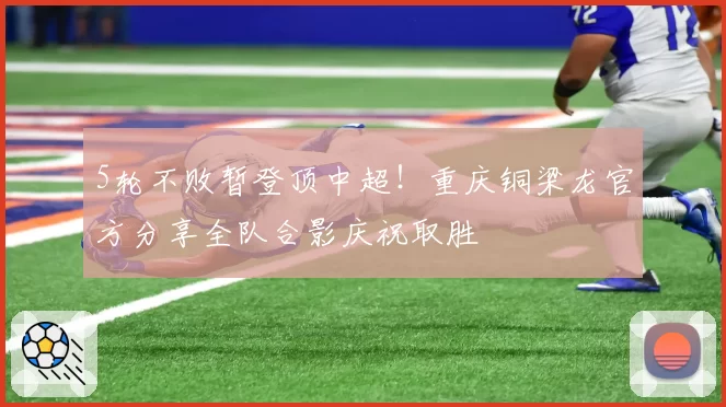 5轮不败暂登顶中超!重庆铜梁龙官方分享全队合影庆祝取胜