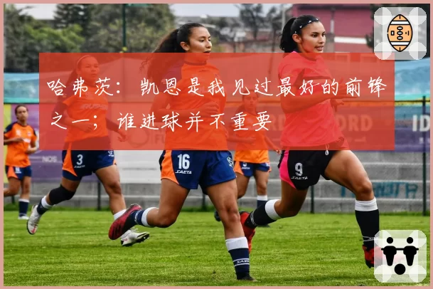 哈弗茨：凯恩是我见过最好的前锋之一；谁进球并不重要