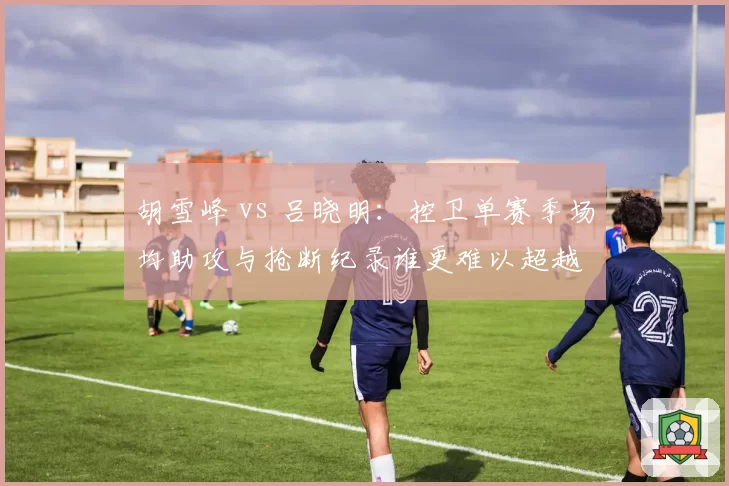 胡雪峰 vs 吕晓明:控卫单赛季场均助攻与抢断纪录谁更难以超越