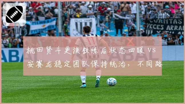 桃田贤斗更换教练后状态回暖 vs 安赛龙稳定团队保持统治，不同路径效果显现
