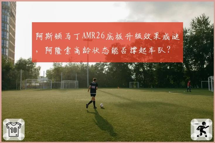 阿斯顿马丁AMR26底板升级效果成谜，阿隆索高龄状态能否撑起车队？