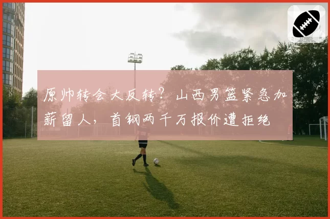 原帅转会大反转？山西男篮紧急加薪留人，首钢两千万报价遭拒绝
