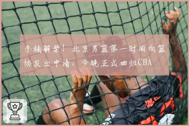 李楠解禁！北京男篮第一时间向篮协发出申请，今晚正式回归CBA