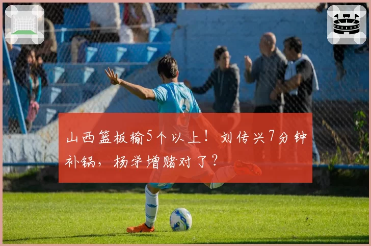 山西篮板输5个以上！刘传兴7分钟补锅，杨学增赌对了？