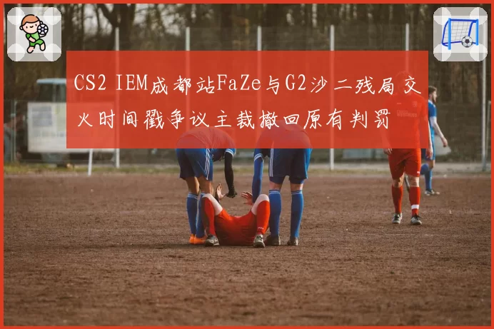 CS2 IEM成都站FaZe与G2沙二残局交火时间戳争议主裁撤回原有判罚