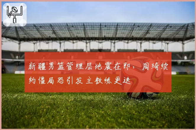 新疆男篮管理层地震在即，周琦续约僵局恐引发主教练更迭