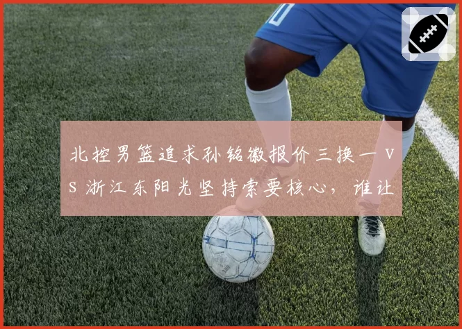 北控男篮追求孙铭徽报价三换一 vs 浙江东阳光坚持索要核心，谁让步？