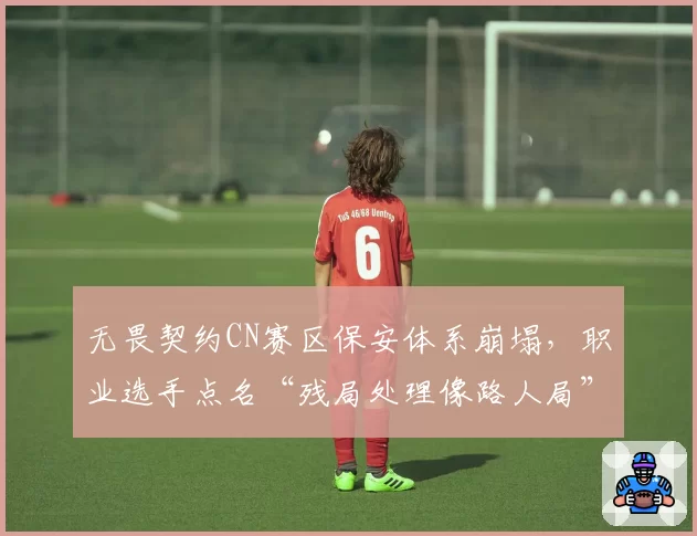 无畏契约CN赛区保安体系崩塌,职业选手点名“残局处理像路人局”